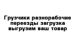 Грузчики разнорабочие переезды загрузка выгрузим ваш товар 